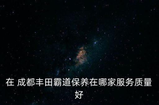 在 成都丰田霸道保养在哪家服务质量好