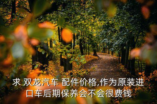 求 双龙汽车 配件价格,作为原装进口车后期保养会不会很费钱