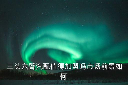  三头六臂汽配值得加盟吗市场前景如何