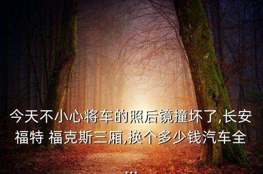 今天不小心将车的照后镜撞坏了,长安福特 福克斯三厢,换个多少钱汽车全...