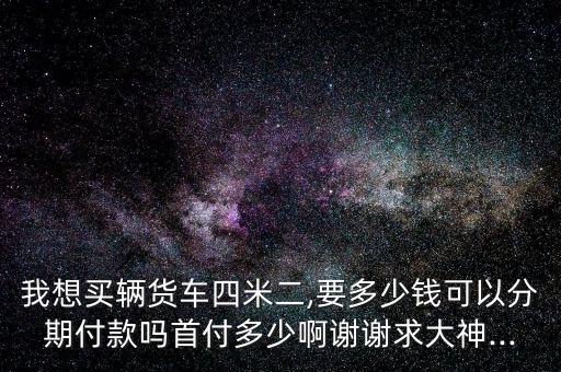 我想买辆货车四米二,要多少钱可以分期付款吗首付多少啊谢谢求大神...