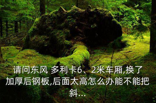请问东风 多利卡6、2米车厢,换了加厚后钢板,后面太高怎么办能不能把斜...