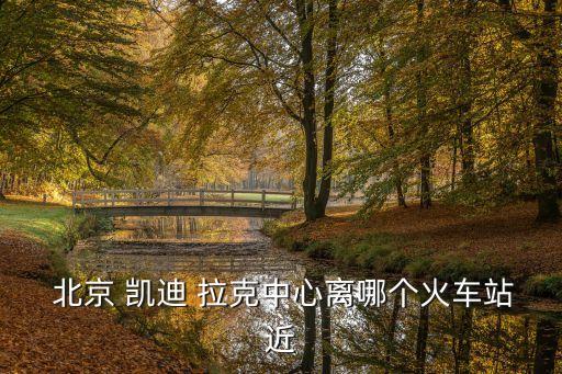  北京 凯迪 拉克中心离哪个火车站近