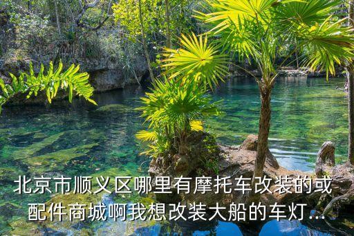 北京市顺义区哪里有摩托车改装的或 配件商城啊我想改装大船的车灯...