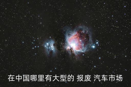 在中国哪里有大型的 报废 汽车市场