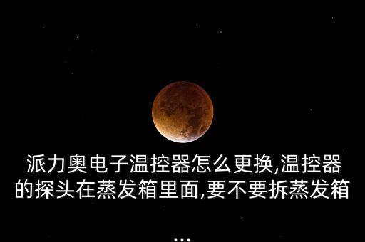  派力奥电子温控器怎么更换,温控器的探头在蒸发箱里面,要不要拆蒸发箱...