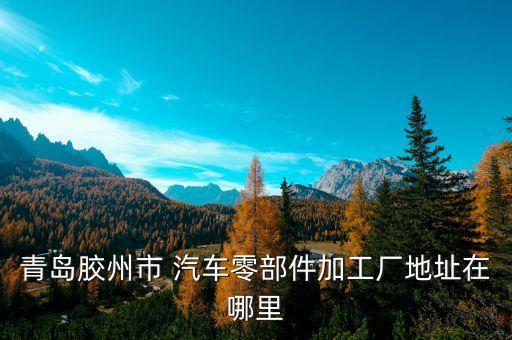 青岛胶州市 汽车零部件加工厂地址在哪里