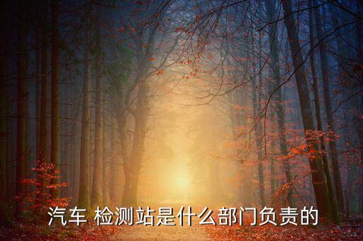  汽车 检测站是什么部门负责的