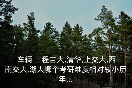  车辆 工程吉大,清华,上交大,西南交大,湖大哪个考研难度相对较小历年...
