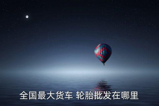 全国最大货车 轮胎批发在哪里