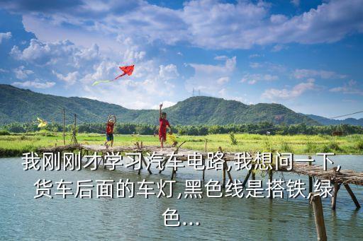 我刚刚才学习汽车电路,我想问一下, 货车后面的车灯,黑色线是搭铁,绿色...