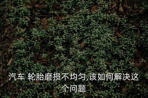 汽车 轮胎磨损不均匀,该如何解决这个问题