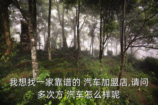 我想找一家靠谱的 汽车加盟店,请问多次方 汽车怎么样呢