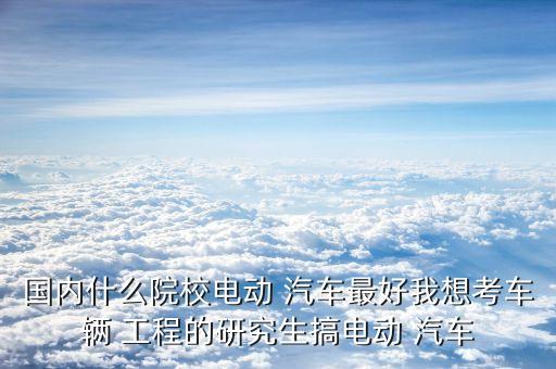 国内什么院校电动 汽车最好我想考车辆 工程的研究生搞电动 汽车