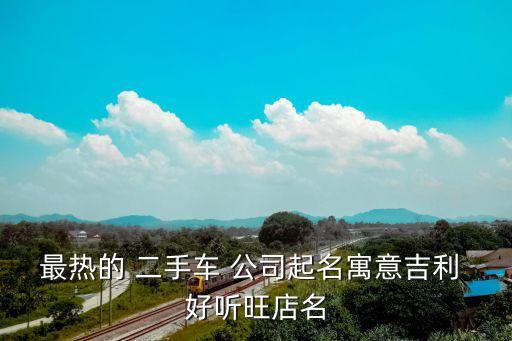 最热的 二手车 公司起名寓意吉利 好听旺店名