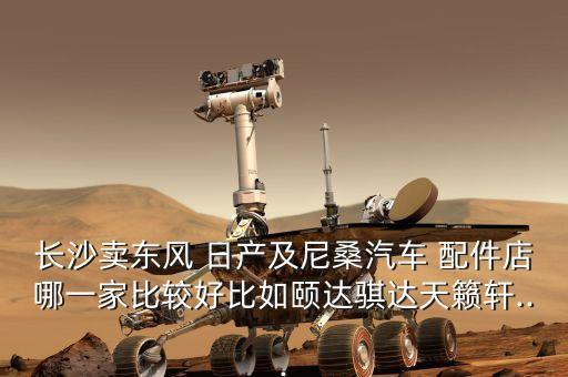 长沙卖东风 日产及尼桑汽车 配件店哪一家比较好比如颐达骐达天籁轩...