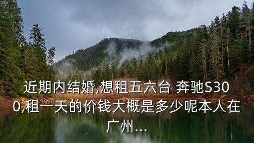 近期内结婚,想租五六台 奔驰S300,租一天的价钱大概是多少呢本人在广州...