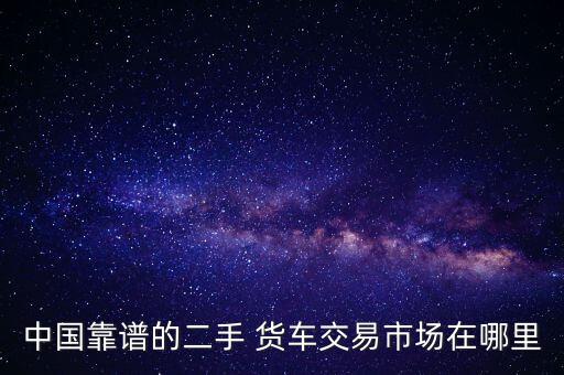卖货车在哪里好卖,买货车在哪里看报价