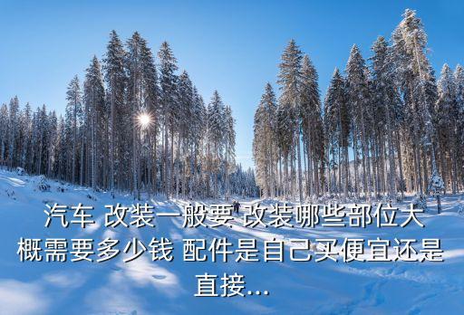  汽车 改装一般要 改装哪些部位大概需要多少钱 配件是自己买便宜还是直接...