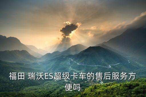 福田 瑞沃ES超级卡车的售后服务方便吗