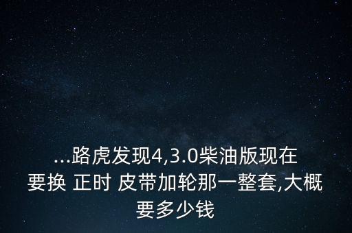 ...路虎发现4,3.0柴油版现在要换 正时 皮带加轮那一整套,大概要多少钱