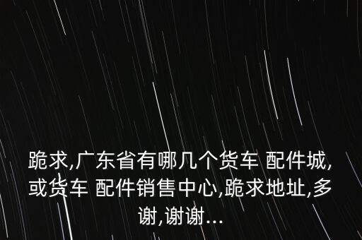 跪求,广东省有哪几个货车 配件城,或货车 配件销售中心,跪求地址,多谢,谢谢...