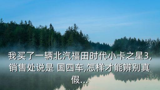 我买了一辆北汽福田时代小卡之星3,销售处说是 国四车,怎样才能辨别真假...