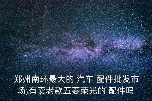  郑州南环最大的 汽车 配件批发市场,有卖老款五菱荣光的 配件吗