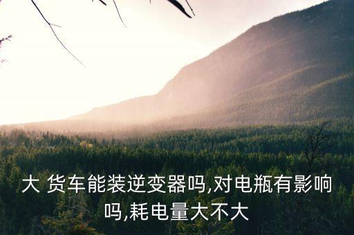 大 货车能装逆变器吗,对电瓶有影响吗,耗电量大不大