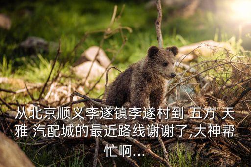 从北京顺义李遂镇李遂村到 五方 天雅 汽配城的最近路线谢谢了,大神帮忙啊...