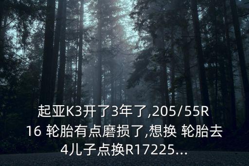起亚K3开了3年了,205/55R16 轮胎有点磨损了,想换 轮胎去4儿子点换R17225...
