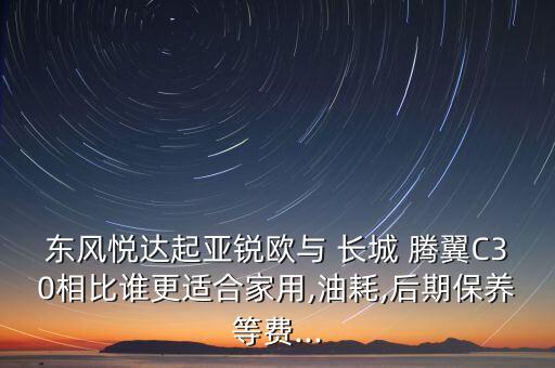 东风悦达起亚锐欧与 长城 腾翼C30相比谁更适合家用,油耗,后期保养等费...