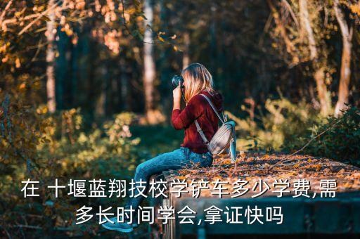 在 十堰蓝翔技校学铲车多少学费,需多长时间学会,拿证快吗