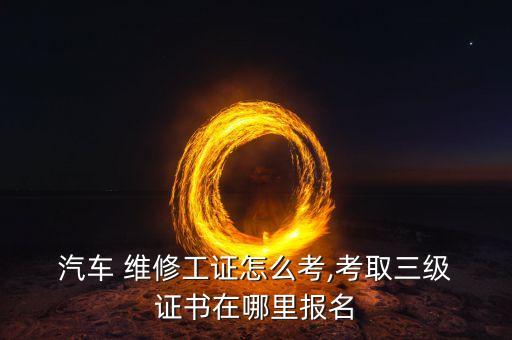  汽车 维修工证怎么考,考取三级 证书在哪里报名