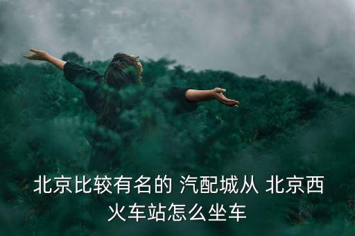  北京比较有名的 汽配城从 北京西火车站怎么坐车