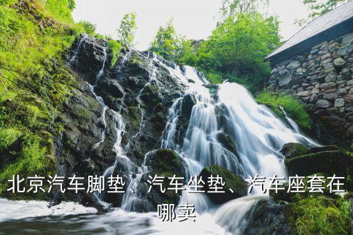 北京汽车脚垫、汽车坐垫、汽车座套在哪卖
