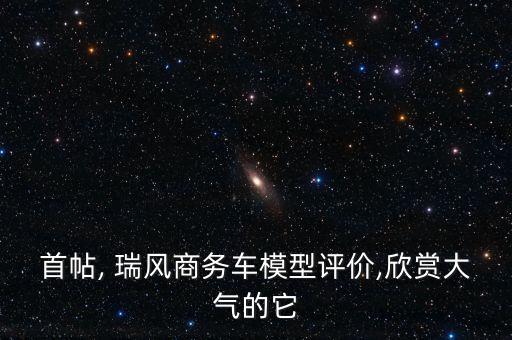 首帖, 瑞风商务车模型评价,欣赏大气的它
