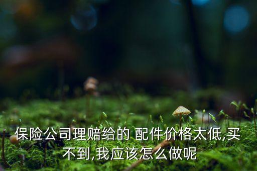 保险公司理赔给的 配件价格太低,买 不到,我应该怎么做呢