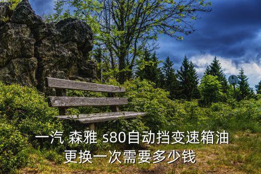  一汽 森雅 s80自动挡变速箱油更换一次需要多少钱