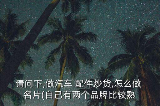 请问下,做汽车 配件炒货,怎么做 名片(自己有两个品牌比较熟