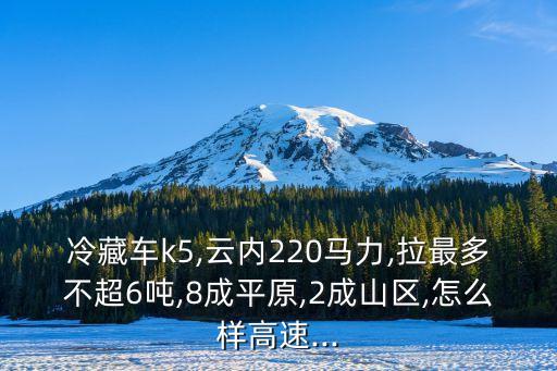 冷藏车k5,云内220马力,拉最多不超6吨,8成平原,2成山区,怎么样高速...