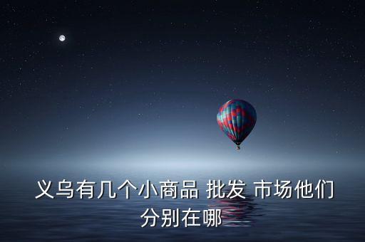  义乌有几个小商品 批发 市场他们分别在哪