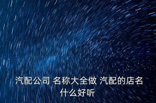  汽配公司 名称大全做 汽配的店名什么好听
