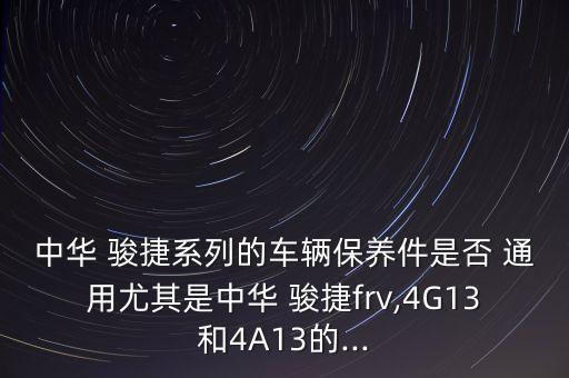 中华 骏捷系列的车辆保养件是否 通用尤其是中华 骏捷frv,4G13和4A13的...