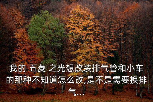 我的 五菱 之光想改装排气管和小车的那种不知道怎么改,是不是需要换排气...