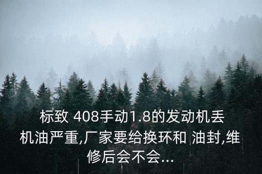  标致 408手动1.8的发动机丢机油严重,厂家要给换环和 油封,维修后会不会...