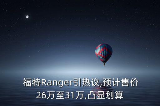  福特Ranger引热议,预计售价26万至31万,凸显划算