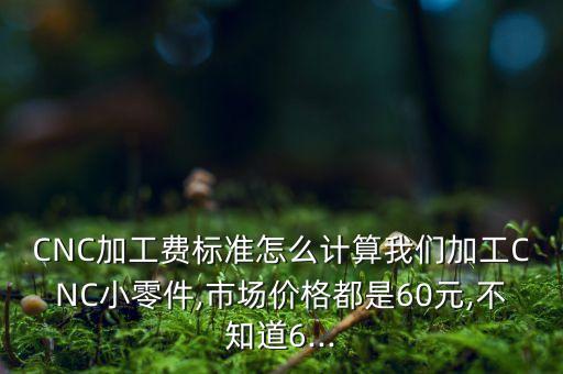 CNC加工费标准怎么计算我们加工CNC小零件,市场价格都是60元,不知道6...