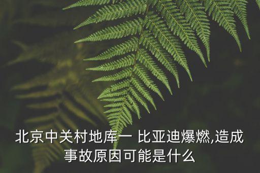 北京中关村地库一 比亚迪爆燃,造成事故原因可能是什么