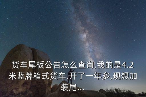 货车尾板公告怎么查询,我的是4.2米蓝牌箱式货车,开了一年多,现想加装尾...